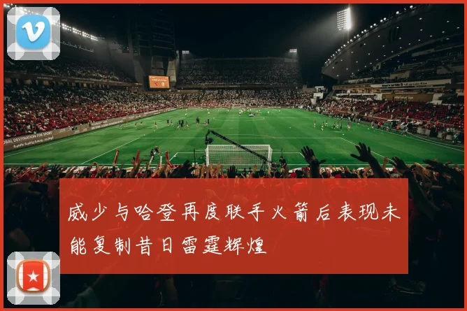 威少与哈登再度联手火箭后表现未能复制昔日雷霆辉煌