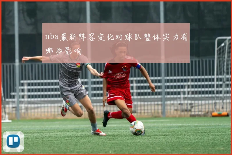nba最新阵容变化对球队整体实力有哪些影响