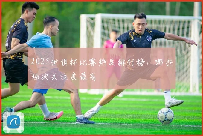 2025世俱杯比赛热度排行榜，哪些场次关注度最高