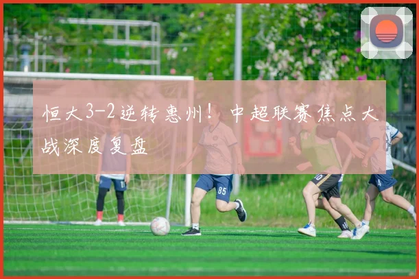 恒大3-2逆转惠州！中超联赛焦点大战深度复盘