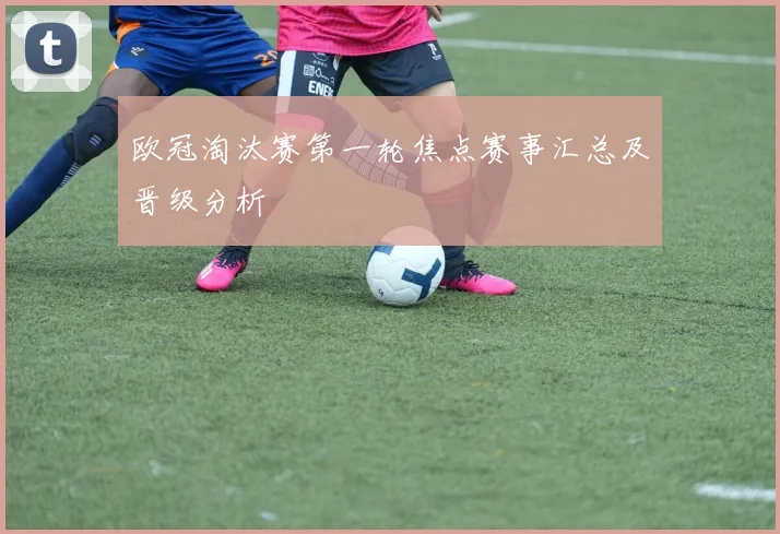 欧冠淘汰赛第一轮焦点赛事汇总及晋级分析